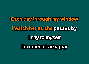 Each day through my window
I watch her as she passes by

I say to myself

I'm such a lucky guy