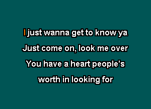 I just wanna get to know ya

Just come on, look me over

You have a heart people's

worth in looking for