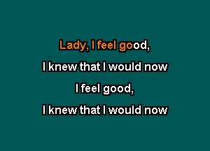 Lady, lfeel good,

I knew that I would now
lfeel good,

I knew that I would now