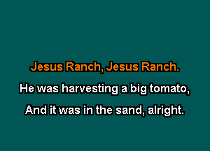 Jesus Ranch, Jesus Ranch.

He was harvesting a big tomato,

And it was in the sand, alright.