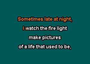 Sometimes late at night,

lwatch the fire light
make pictures

of a life that used to be,