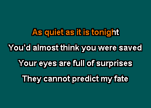 As quiet as it is tonight
You'd almost think you were saved
Your eyes are full of surprises

They cannot predict my fate