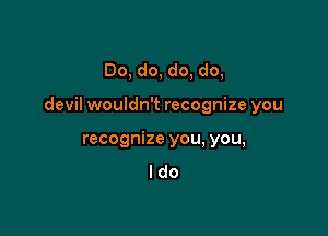 Do, do, do, do,

devil wouldn't recognize you

recognize you, you,
I do
