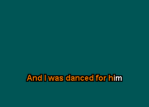 And I was danced for him