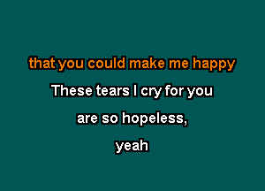 that you could make me happy

These tears I cry for you
are so hopeless,

yeah