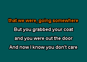 that we were, going somewhere
But you grabbed your coat

and you were out the door

And nowl know you don't care