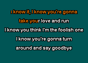 I know it, I know you're gonna
take your love and run
I know you think I'm the foolish one
I know you're gonna turn

around and say goodbye