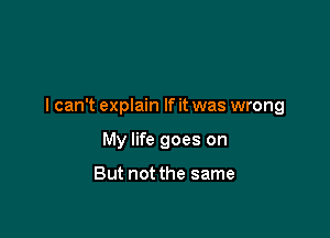 lcan't explain If it was wrong

My life goes on

But not the same