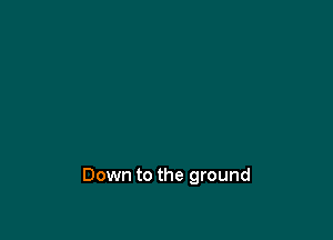 Down to the ground