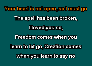 Your heart is not open, so I must go
The spell has been broken,
I loved you so,
Freedom comes when you
learn to let go, Creation comes

when you learn to say no