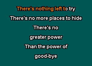 There's nothing left to try

There's no more places to hide
There's no
greater power
Than the power of

good-bye