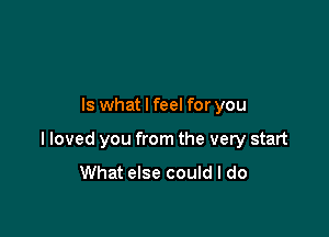 Is what I feel for you

I loved you from the very start

What else could I do