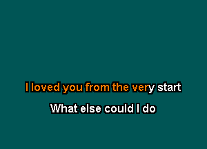 I loved you from the very start

What else could I do