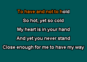To have and not to hold
80 hot, yet so cold
My heart is in your hand

And yet you never stand

Close enough for me to have my way
