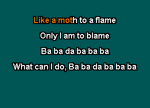 Like a moth to a flame

Only I am to blame

Ba ba da ba ba ba
What can I do, Ba ba da ba ba ba