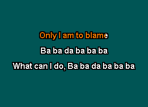 Only I am to blame

Ba ba da ba ba ba
What can I do, Ba ba da ba ba ba