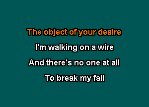 The object ofyour desire

I'm walking on a wire
And there's no one at all

To break my fall