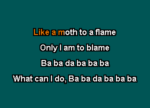 Like a moth to a flame

Onlyl am to blame

Ba ba da ba ba ba
What can I do. Ba ba da ba ba ba