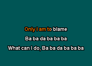 Onlyl am to blame

Ba ba da ba ba ba
What can I do. Ba ba da ba ba ba