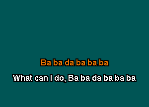 Ba ba da ba ba ba
What can I do. Ba ba da ba ba ba