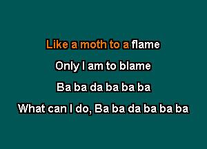 Like a moth to a flame

Onlyl am to blame

Ba ba da ba ba ba
What can I do. Ba ba da ba ba ba