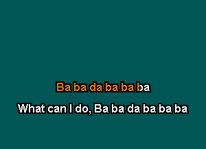 Ba ba da ba ba ba
What can I do. Ba ba da ba ba ba