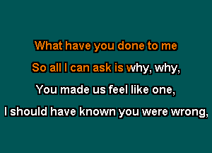 What have you done to me
So all I can ask is why, why,

You made us feel like one,

I should have known you were wrong,