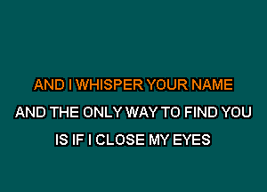 AND IWHISPER YOUR NAME

AND THE ONLY WAY TO FIND YOU
IS IF I CLOSE MY EYES