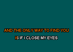 AND THE ONLY WAY TO FIND YOU
IS IF I CLOSE MY EYES