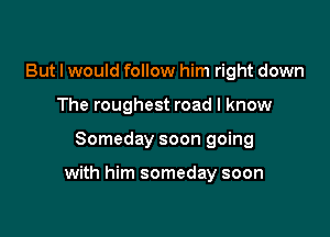 But I would follow him right down
The roughest road I know

Someday soon going

with him someday soon