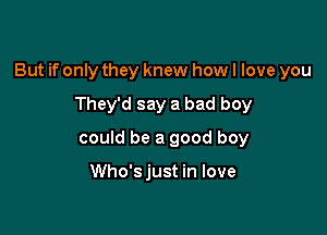 But if only they knew how I love you

They'd say a bad boy
could be a good boy

Who'sjust in love