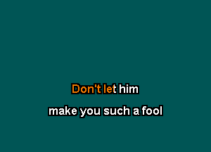 Don't let him

make you such a fool