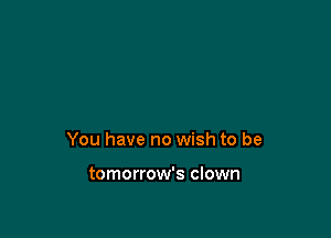 You have no wish to be

tomorrow's clown
