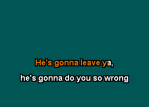 He's gonna leave ya,

he's gonna do you so wrong