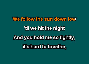 We follow the sun down low

'til we hit the night

And you hold me so tightly,
it's hard to breathe,