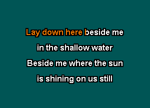 Lay down here beside me
in the shallow water

Beside me where the sun

is shining on us still