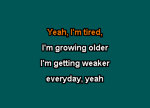 Yeah, I'm tired,

I'm growing older

I'm getting weaker

everyday, yeah