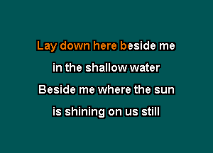 Lay down here beside me
in the shallow water

Beside me where the sun

is shining on us still