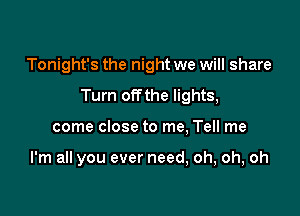 Tonight's the night we will share

Turn offthe lights,

come close to me, Tell me

I'm all you ever need, oh, oh, oh