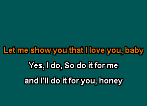 Let me show you that I love you, baby

Yes, I do, So do it for me

and I'll do it for you, honey