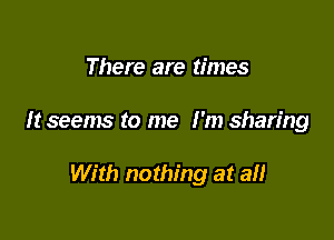 There are times

It seems to me I'm sharing

With nothing at all