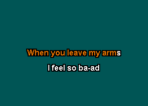 When you leave my arms

Ifeel so ba-ad