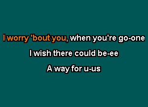 I worry 'bout you, when you're go-one

lwish there could be-ee

A way for u-us