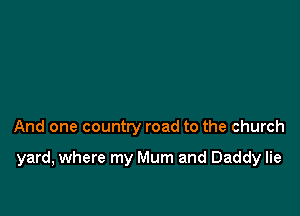 And one country road to the church

yard, where my Mum and Daddy lie