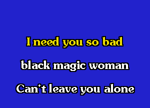 I need you so bad

black magic woman

Can't leave you alone I