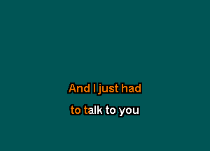 And ljust had

to talk to you