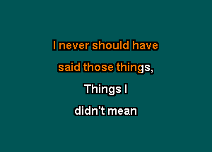 I never should have

said those things,

Things I

didn't mean