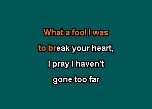 What afool lwas

to break your heart,

I pray I haven't

gone too far