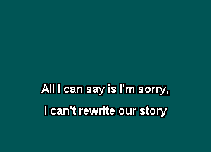 All I can say is I'm sorry,

I can't rewrite our story