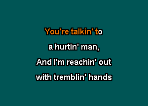 You're talkin' to

a hurtin' man,

And I'm reachin' out

with tremblin' hands